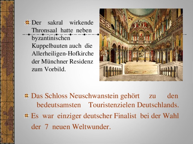 Der sakral wirkende Thronsaal hatte neben byzantinischen Kuppelbauten auch die Allerheiligen-Hofkirche der Münchner Residenz zum Vorbild. Das Schloss Neuschwanstein gehört zu den bedeutsamsten Touristenzielen Deutschlands. Es war einziger deutscher Finalist bei der Wahl  der 7 neuen Weltwunder. 