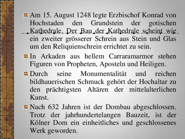 Am 15. August 1248 legte Erzbischof Konrad von Hochstaden den Grundstein der gotischen Kathedrale. Der Bau der Kathedrale scheint wie ein zweiter grösserer Schrein aus Stein und Glas um den Reliquienschrein errichtet zu sein. In Arkaden aus hellem Carraramarmor stehen Figuren von Propheten, Aposteln und Heiligen. Durch seine Monumentalität und reichen bildhauerischen Schmuck gehört der Hochaltar zu den prächtigsten Altären der mittelalterlichen Kunst. Nach 632 Jahren ist der Dombau abgeschlossen. Trotz der jahrhundertelangen Bauzeit,  ist der Kölner Dom ein einheitliches und geschlossenes Werk geworden. 