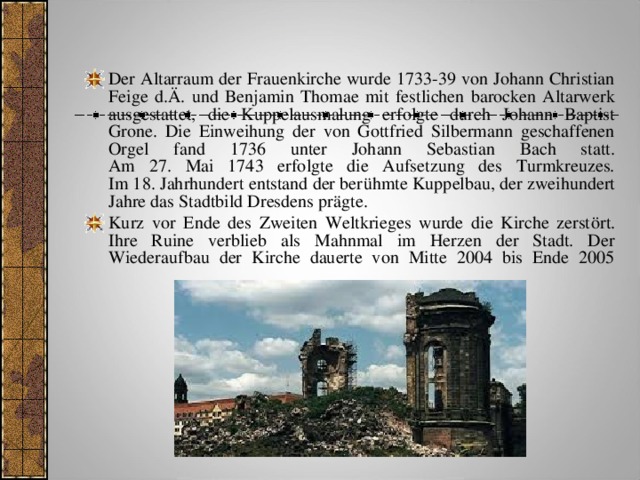 Der Altarraum der Frauenkirche wurde 1733-39 von Johann Christian Feige d.Ä. und Benjamin Thomae mit festlichen barocken Altarwerk ausgestattet, die Kuppelausmalung erfolgte durch Johann Baptist Grone. Die Einweihung der von Gottfried Silbermann geschaffenen Orgel fand 1736 unter Johann Sebastian Bach statt.  Am 27. Mai 1743 erfolgte die Aufsetzung des Turmkreuzes.  Im 18. Jahrhundert entstand der berühmte Kuppelbau, der zweihundert Jahre das Stadtbild Dresdens prägte. Kurz vor Ende des Zweiten Weltkrieges wurde die Kirche zerstört. Ihre Ruine verblieb als Mahnmal im Herzen der Stadt. Der Wiederaufbau der Kirche dauerte von Mitte 2004 bis Ende 2005      