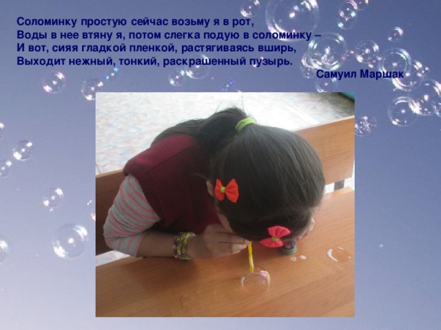 Соломинку простую сейчас возьму я в рот,  Воды в нее втяну я, потом слегка подую в соломинку – И вот, сияя гладкой пленкой, растягиваясь вширь, Выходит нежный, тонкий, раскрашенный пузырь.  Самуил Маршак     
