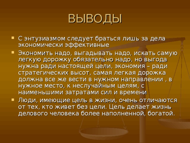 С энтузиазмом следует браться лишь за дела экономически эффективные Экономить надо, выгадывать надо, искать самую легкую дорожку обязательно надо, но выгода нужна ради настоящей цели, экономия – ради стратегических высот, самая легкая дорожка должна все же вести в нужном направлении , в нужное место, к неслучайным целям, с наименьшими затратами сил и времени Люди, имеющие цель в жизни, очень отличаются от тех, кто живет без цели. Цель делает жизнь делового человека более наполненной, богатой.