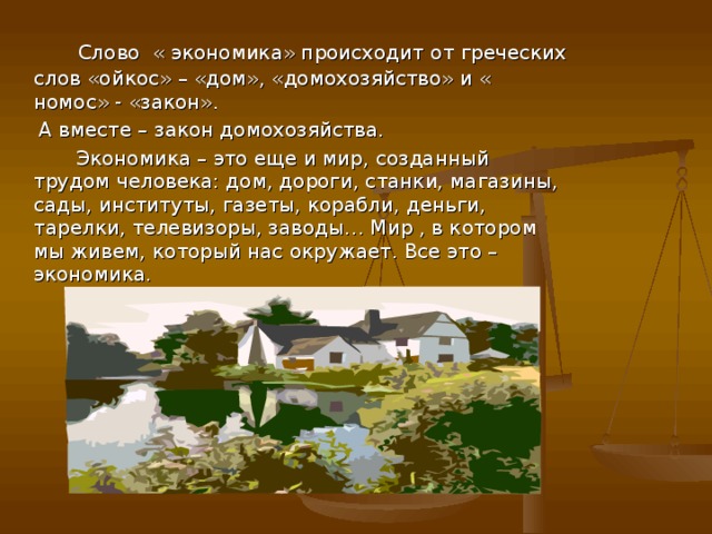 Слово « экономика» происходит от греческих слов «ойкос» – «дом», «домохозяйство» и « номос» - «закон».  А вместе – закон домохозяйства.  Экономика – это еще и мир, созданный трудом человека: дом, дороги, станки, магазины, сады, институты, газеты, корабли, деньги, тарелки, телевизоры, заводы… Мир , в котором мы живем, который нас окружает. Все это – экономика.