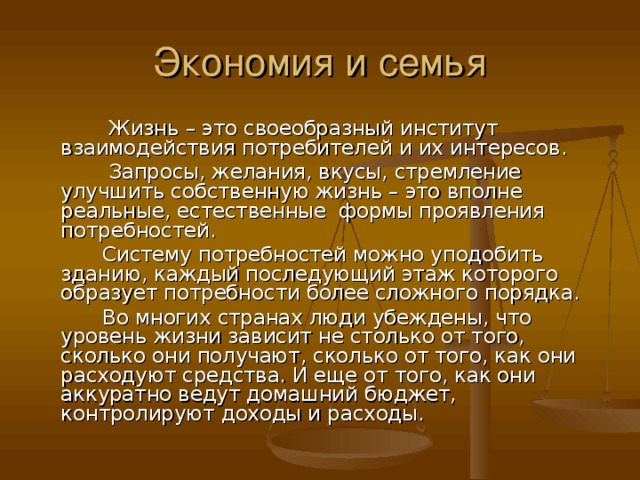 Жизнь – это своеобразный институт взаимодействия потребителей и их интересов.  Запросы, желания, вкусы, стремление улучшить собственную жизнь – это вполне реальные, естественные формы проявления потребностей.  Систему потребностей можно уподобить зданию, каждый последующий этаж которого образует потребности более сложного порядка.  Во многих странах люди убеждены, что уровень жизни зависит не столько от того, сколько они получают, сколько от того, как они расходуют средства. И еще от того, как они аккуратно ведут домашний бюджет, контролируют доходы и расходы.