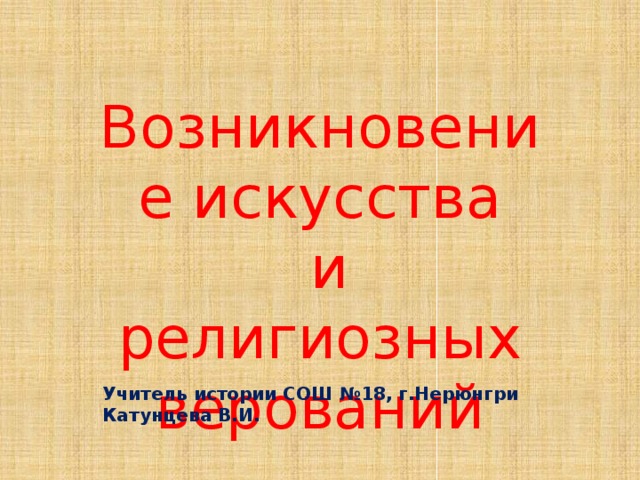 Возникновение искусства  и религиозных верований Учитель истории СОШ №18, г.Нерюнгри Катунцева В.И. 