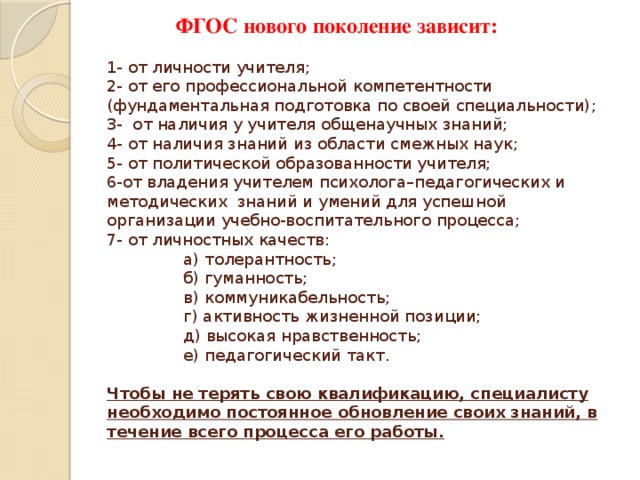  ФГОС нового поколение зависит:   1- от личности учителя;  2- от его профессиональной компетентности (фундаментальная подготовка по своей специальности);  3- от наличия у учителя общенаучных знаний;  4- от наличия знаний из области смежных наук;  5- от политической образованности учителя;  6-от владения учителем психолога–педагогических и методических знаний и умений для успешной организации учебно-воспитательного процесса;  7- от личностных качеств:  а) толерантность;     б) гуманность;  в) коммуникабельность;    г) активность жизненной позиции;  д) высокая нравственность;   е) педагогический такт.   Чтобы не терять свою квалификацию, специалисту необходимо постоянное обновление своих знаний, в течение всего процесса его работы.   