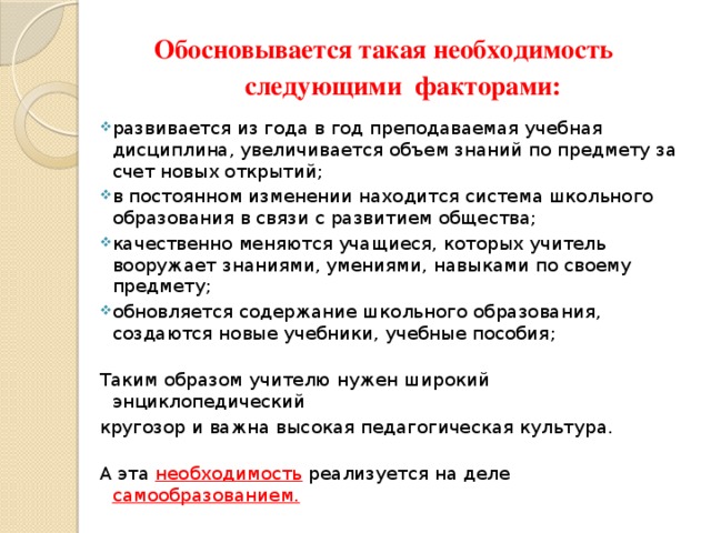 Обосновывается такая необходимость  следующими факторами: развивается из года в год преподаваемая учебная дисциплина, увеличивается объем знаний по предмету за счет новых открытий; в постоянном изменении находится система школьного образования в связи с развитием общества; качественно меняются учащиеся, которых учитель вооружает знаниями, умениями, навыками по своему предмету; обновляется содержание школьного образования, создаются новые учебники, учебные пособия;   Таким образом учителю нужен широкий энциклопедический кругозор и важна высокая педагогическая культура.   А эта необходимость реализуется на деле самообразованием. 