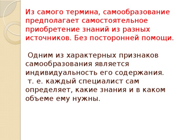 Из самого термина, самообразование предполагает самостоятельное приобретение знаний из разных источников. Без посторонней помощи.     Одним из характерных признаков самообразования является индивидуальность его содержания.  т. е. каждый специалист сам определяет, какие знания и в каком объеме ему нужны.   