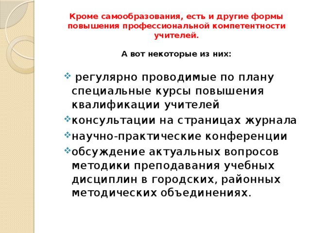 Кроме самообразования, есть и другие формы повышения профессиональной компетентности учителей.     А вот некоторые из них:       регулярно проводимые по плану специальные курсы повышения квалификации учителей консультации на страницах журнала научно-практические конференции обсуждение актуальных вопросов методики преподавания учебных дисциплин в городских, районных методических объединениях. 