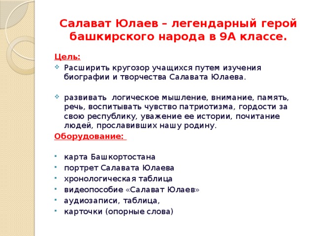 Салават Юлаев – легендарный герой башкирского народа в 9А классе. Цель: Расширить кругозор учащихся путем изучения биографии и творчества Салавата Юлаева.    развивать логическое мышление, внимание, память, речь, воспитывать чувство патриотизма, гордости за свою республику, уважение ее истории, почитание людей, прославивших нашу родину. Оборудование:    карта Башкортостана портрет Салавата Юлаева хронологическая таблица видеопособие «Салават Юлаев» аудиозаписи, таблица, карточки (опорные слова)   