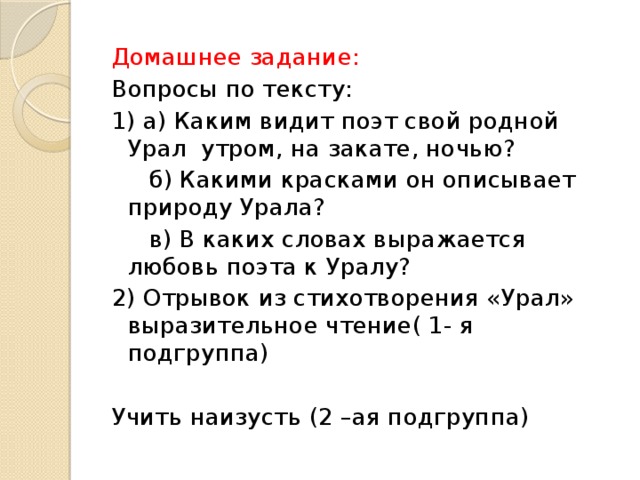 Домашнее задание: Вопросы по тексту: 1) а) Каким видит поэт свой родной Урал утром, на закате, ночью?  б) Какими красками он описывает природу Урала?  в) В каких словах выражается любовь поэта к Уралу? 2) Отрывок из стихотворения «Урал» выразительное чтение( 1- я подгруппа) Учить наизусть (2 –ая подгруппа)  