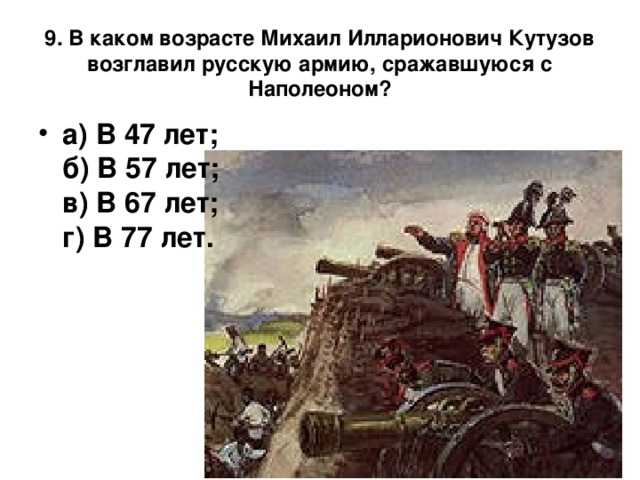   9. В каком возрасте Михаил Илларионович Кутузов возглавил русскую армию, сражавшуюся с Наполеоном?    а) В 47 лет;  б) В 57 лет;  в) В 67 лет;  г) В 77 лет.    