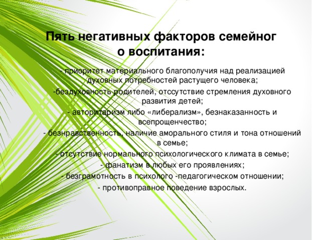 Пять негативных факторов семейного воспитания: - приоритет материального благополучия над реализацией духовных потребностей растущего человека; -бездуховность родителей, отссутствие стремления духовного развития детей; - авторитаризм либо «либерализм», безнаказанность и всепрощенчество; - безнравственность, наличие аморального стиля и тона отношений в семье; - отсутствие нормального психологического климата в семье; - фанатизм в любых его проявлениях; - безграмотность в психолого -педагогическом отношении; - противоправное поведение взрослых. 