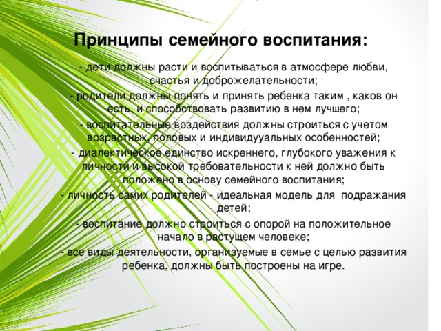 Принципы семейного воспитания: - дети должны расти и воспитываться в атмосфере любви, счастья и доброжелательности; - родители должны понять и принять ребенка таким , каков он есть, и способствовать развитию в нем лучшего; - воспитательные воздействия должны строиться с учетом возрастных, половых и индивидууальных особенностей; - диалектическое единство искреннего, глубокого уважения к личности и высокой требовательности к ней должно быть положено в основу семейного воспитания; - личность самих родителей - идеальная модель для подражания детей; - воспитание должно строиться с опорой на положительное начало в растущем человеке; - все виды деятельности, организуемые в семье с целью развития ребенка, должны быть построены на игре. 