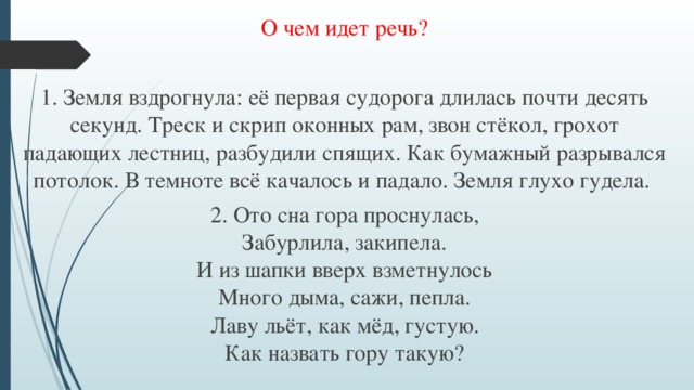 О чем идет речь? 1. Земля вздрогнула: её первая судорога длилась почти десять секунд. Треск и скрип оконных рам, звон стёкол, грохот падающих лестниц, разбудили спящих. Как бумажный разрывался потолок. В темноте всё качалось и падало. Земля глухо гудела. 2. Ото сна гора проснулась,  Забурлила, закипела.  И из шапки вверх взметнулось  Много дыма, сажи, пепла.  Лаву льёт, как мёд, густую.  Как назвать гору такую?