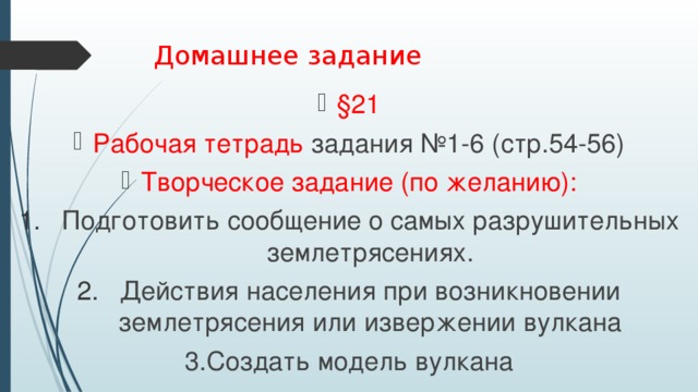 Домашнее задание §21 Рабочая тетрадь задания №1-6 (стр.54-56) Творческое задание (по желанию): Подготовить сообщение о самых разрушительных землетрясениях. Действия населения при возникновении землетрясения или извержении вулкана 3.Создать модель вулкана