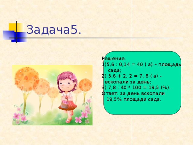 Задача5. Решение. 1)5,6 : 0,14 = 40 ( а) – площадь  сада; 2) 5,6 + 2, 2 = 7, 8 ( а) -  вскопали за день; 3) 7,8 : 40 * 100 = 19,5 (%). Ответ: за день вскопали  19,5% площади сада.
