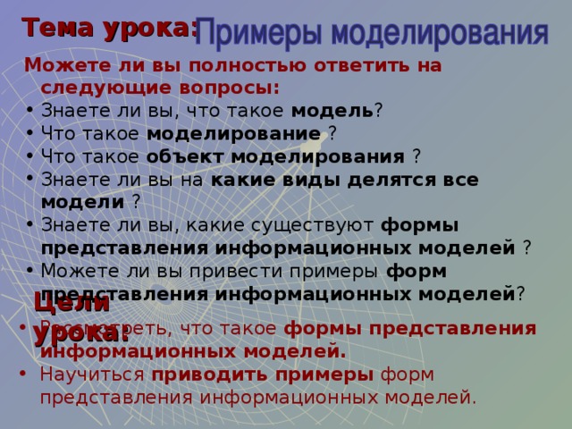 Тема урока: Можете ли вы полностью ответить на следующие вопросы: Знаете ли вы, что такое модель ? Что такое моделирование ? Что такое объект моделирования ? Знаете ли вы на какие виды делятся все модели ? Знаете ли вы, какие существуют формы представления информационных моделей ? Можете ли вы привести примеры форм представления информационных моделей ? Цели урока: Рассмотреть, что такое формы представления информационных моделей. Научиться приводить примеры форм представления информационных моделей. 