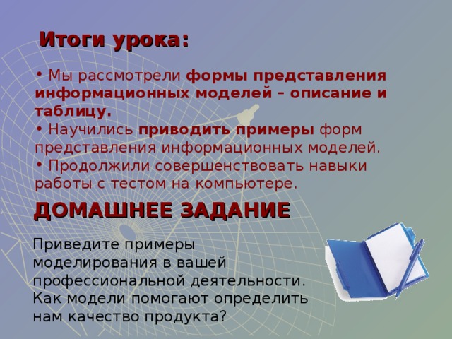 Итоги урока:  Мы рассмотрели формы представления информационных моделей – описание и таблицу.  Научились приводить примеры форм представления информационных моделей.   Продолжили совершенствовать навыки работы с тестом на компьютере. ДОМАШНЕЕ ЗАДАНИЕ Приведите примеры моделирования в вашей профессиональной деятельности. Как модели помогают определить нам качество продукта? 