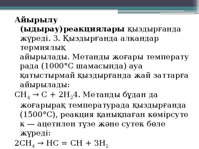 Айырылу (ыдырау)реакциялары  қыздырғанда жүреді. 3. Қыздырғанда алкандар термиялық айырылады. Метанды жоғары температурада (1000°С шамасында) ауа қатыстырмай қыздырғанда жай заттарға айырылады: СН 4  → С + 2Н 2 4. Метанды бұдан да жоғарырақ температурада қыздырғанда (1500°С), реакция қанықпаған көмірсутек — ацетилен түзе және сутек бөле жүреді: 2СН 4  → НС = СН + ЗН 2 Сутек бөліне жүретін ыдырау реакциялары дегидрлену реакциясы деп аталады. 