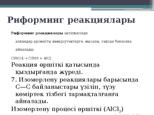 Риформинг реакциялары Риформинг реакциялары  нәтижесінде алкандар ароматты көмірсутектерге, мысалы, гексан бензолға айналады: C6H14 → C6H6 + 4H2 Реакция өршіткі қатысында қыздырғанда жүреді. 7. Изомерлену реакциялары барысында С—С байланыстары үзіліп, түзу көміртек тізбегі тармақталғанға айналады. Изомерлену процесі өршіткі (АlСl 3 ) қатысында және қыздырғанда (-400 °С) жүреді. 
