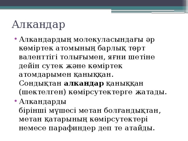 Алкандар Алкандардың молекуласындағы әр көміртек атомының барлық төрт валенттігі толығымен, яғни шетіне дейін сутек және көміртек атомдарымен қаныққан. Сондықтан  алкандар  қаныққан (шектелген) көмірсутектерге жатады. Алкандарды бірінші мүшесі метан болғандықтан, метан қатарының көмірсутектері немесе парафиндер деп те атайды. 