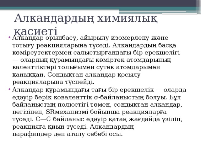 Алкандардың химиялық қасиеті Алкандар орынбасу, айырылу изомерлену және тотығу реакцияларына түседі. Алкандардың басқа көмірсутектермен салыстырғандағы бір ерекшелігі — олардың құрамындағы көміртек атомдарының валенттіктері толығымен сутек атомдарымен қаныққан. Сондықтан алкандар қосылу реакцияларына түспейді. Алкандар құрамындағы тағы бір ерекшелік — оларда едәуір берік коваленттік σ-байланыстың болуы. Бұл байланыстың полюстігі төмен, сондықтан алкандар, негізінен, SRмеханизмі бойынша реакцияларға түседі. С—С байланыс едәуір қатаң жағдайда үзіліп, реакцияға қиын түседі. Алкандардың парафиндер деп аталу себебі осы. 