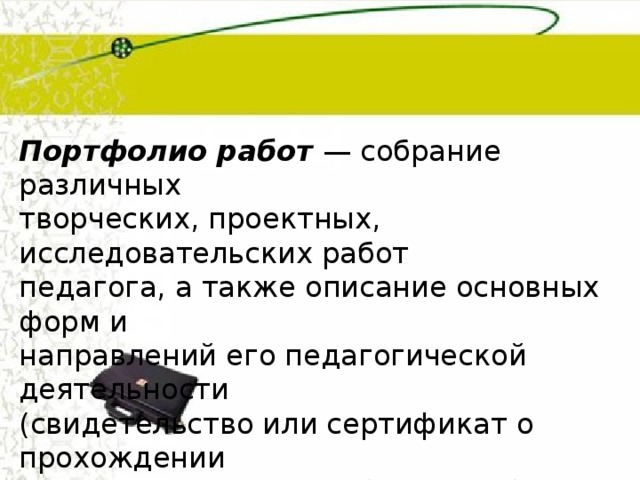 Портфолио работ  — собрание различных творческих, проектных, исследовательских работ педагога, а также описание основных форм и направлений его педагогической деятельности (свидетельство или сертификат о прохождении курсов; творческие работы и работы по самообразованию; электронные документы;  модели, проекты, исследовательские работы; отчеты и анализ о проделанной работе). 