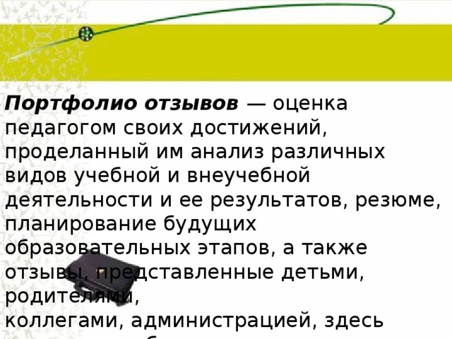 Портфолио отзывов  — оценка педагогом своих достижений, проделанный им анализ различных видов учебной и внеучебной деятельности и ее результатов, резюме, планирование будущих образовательных этапов, а также отзывы, представленные детьми, родителями, коллегами, администрацией, здесь также могут быть п редставл ены заключения, рецензии, отзывы, резюме, эссе, рекомендательные письма. 