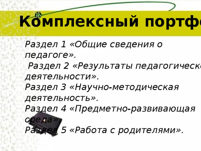 Комплексный портфолио Раздел 1  «Общие сведения о педагоге».  Раздел 2 «Результаты педагогической деятельности».  Раздел 3 «Научно-методическая деятельность».  Раздел 4 «Предметно-развивающая среда».  Раздел 5 «Работа с родителями».  