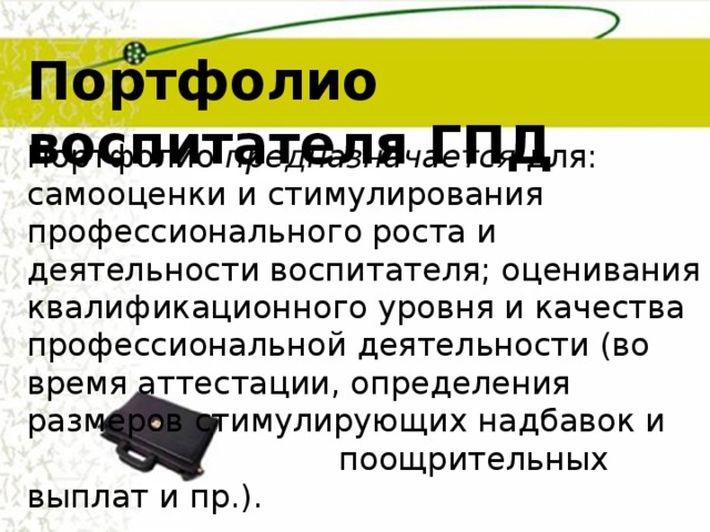 Портфолио воспитателя ГПД Портфолио предназначается для: самооценки и стимулирования профессионального роста и деятельности воспитателя; оценивания квалификационного уровня и качества профессиональной деятельности (во время аттестации, определения размеров стимулирующих надбавок и  поощрительных выплат и пр.). 