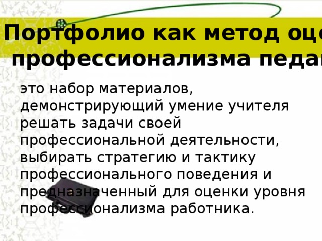 Портфолио как метод оценки  профессионализма педагогов это набор материалов, демонстрирующий умение учителя решать задачи своей профессиональной деятельности, выбирать стратегию и тактику профессионального поведения  и предназначенный для оценки уровня профессионализма работника. 