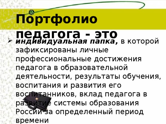 Портфолио педагога - это  индивидуальная папка , в которой зафиксированы личные профессиональные достижения педагога в образовательной деятельности, результаты обучения, воспитания и развития его воспитанников, вклад педагога в развитие системы образования России за определенный период времени 