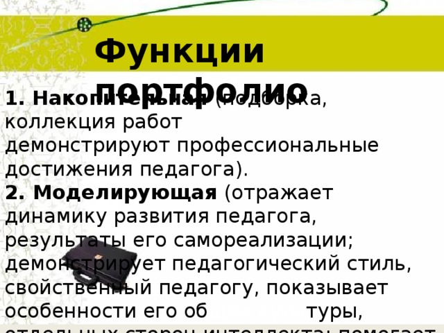Функции портфолио 1.  Накопительная (подборка, коллекция работ демонстрируют профессиональные достижения педагога). 2. Моделирующая (отражает динамику развития педагога, результаты его самореализации; демонстрирует педагогический стиль, свойственный педагогу, показывает особенности его об щей  куль туры, отдельных сторон интеллекта; помогает педагогу проводить рефлексию собственной профессиональной деятельности;).  