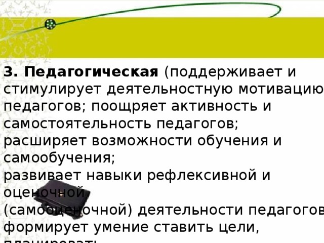 3. Педагогическая (поддерживает и стимулирует деятельностную мотивацию педагогов; поощряет активность и самостоятельность педагогов; расширяет возможности обучения и самообучения; развивает навыки рефлексивной и оценочной (самооценочной) деятельности педагогов; формирует умение ставить цели, планировать и организовывать собственную  профессиональную деятельность) 
