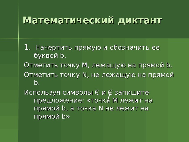 Математический диктант 1 . Начертить прямую и обозначить ее буквой b . Отметить точку М, лежащую на прямой b . Отметить точку N , не лежащую на прямой b . Используя символы Є и Є запишите предложение: «точка М лежит на прямой b , а точка N не лежит на прямой b » 