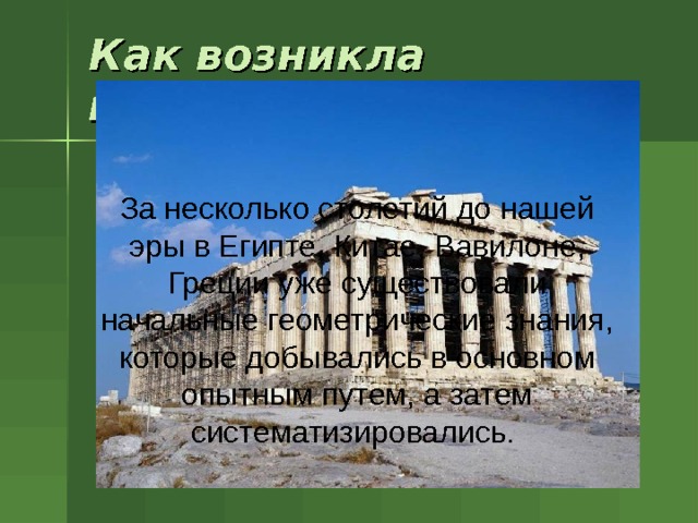 Как возникла геометрия? За несколько столетий до нашей эры в Египте, Китае,  Вавилоне, Греции уже существовали начальные геометрические знания, которые добывались в основном опытным путем, а затем систематизировались.  