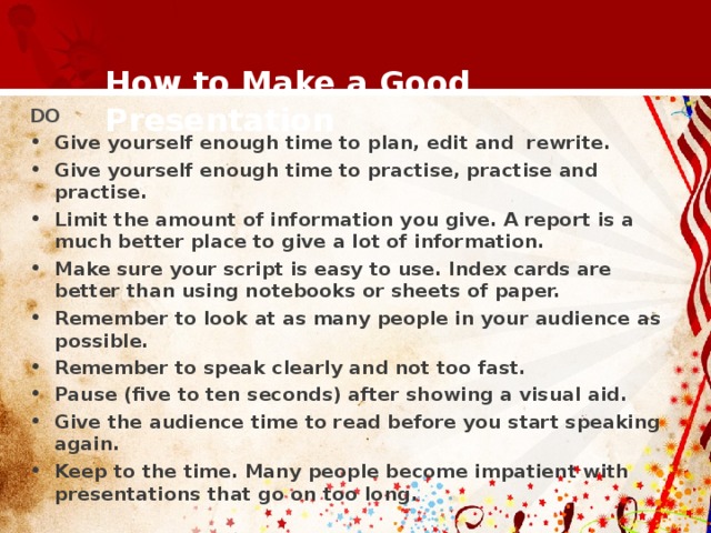  How to Make a Good Presentation   DO Give yourself enough time to plan, edit and rewrite. Give yourself enough time to practise, practise and practise. Limit the amount of information you give. A report is a much better place to give a lot of information. Make sure your script is easy to use. Index cards are better than using notebooks or sheets of paper. Remember to look at as many people in your audience as possible. Remember to speak clearly and not too fast. Pause (five to ten seconds) after showing a visual aid. Give the audience time to read before you start speaking again. Keep to the time. Many people become impatient with presentations that go on too long.  