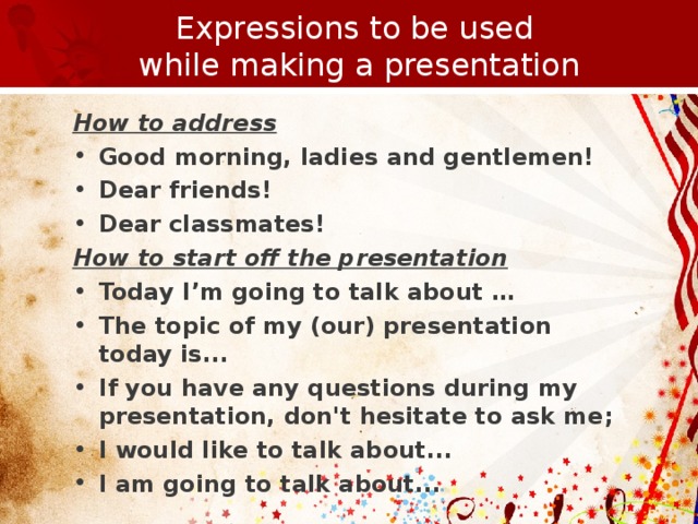 Expressions to be used  while making a presentation How to address Good morning, ladies and gentlemen! Dear friends! Dear classmates! How to start off the presentation Today I’m going to talk about … The topic of my (our) presentation today is ... If you have any questions during my presentation, don't hesitate to ask me; I  would like to talk about ... I am going to talk about ...    