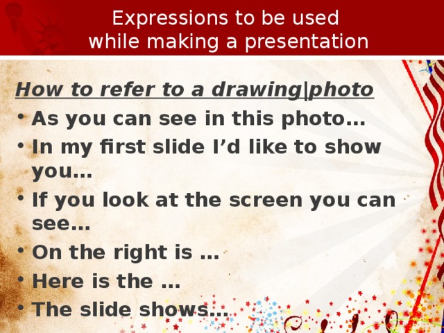 Expressions to be used  while making a presentation How to refer to a drawing|photo As you can see in this photo… In my first slide I’d like to show you… If you look at the screen you can see… On the right is … Here is the … The slide shows…        