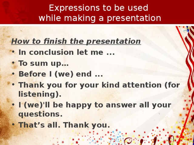 Expressions to be used  while making a presentation  How to finish the presentation In conclusion let me ... To sum up…  Before I (we) end ... Thank you for your kind attention (for listening). I (we)'ll be happy to answer all your questions. That’s all. Thank you.         