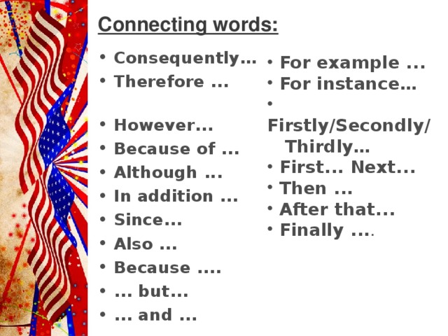 Connecting words: Consequently… Therefore ...  However ...  Because of ... Although ...  In addition ... Since ...  Also ... Because .... ... but ...  ... and ...   For example ...  For instance …  Firstly/Secondly/ Thirdly…  First ... Next ...  Then ...  After that ...  Finally ... .  