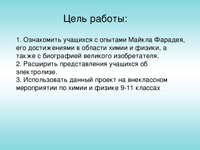 Цель работы: 1. Ознакомить учащихся с опытами Майкла Фарадея, его достижениями в области химии и физики, а также с биографией великого изобретателя. 2. Расширить представления учащихся об электролизе. 3. Использовать данный проект на внеклассном мероприятии по химии и физике 9-11 классах