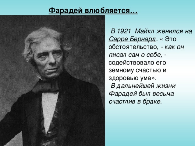Фарадей влюбляется…  В 1921 Майкл женился на Сарре Бернард . « Это обстоятельство, - как он писал сам о себе, - содействовало его земному счастью и здоровью ума».   В дальнейшей жизни Фарадей был весьма счастлив в браке.