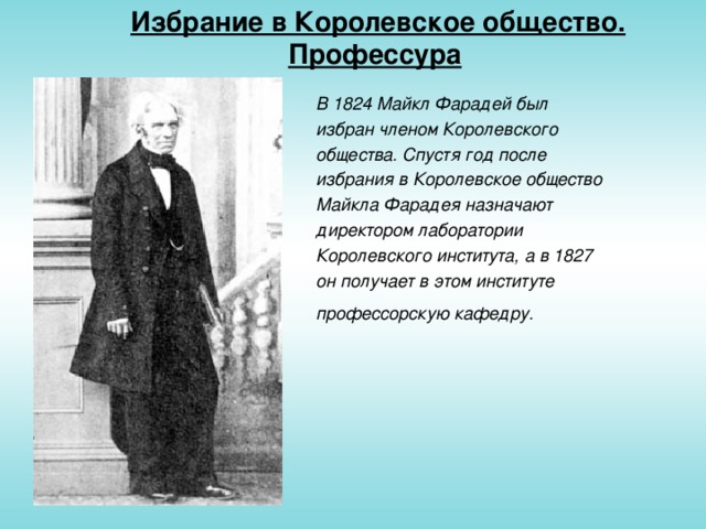 Избрание в Королевское общество. Профессура  В 1824 Майкл Фарадей был избран членом Королевского общества. Спустя год после избрания в Королевское общество Майкла Фарадея назначают директором лаборатории Королевского института, а в 1827 он получает в этом институте профессорскую кафедру.