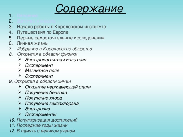 Содержание   Введение  Детство и юность  Начало работы в Королевском институте  Путешествия по Европе  Первые самостоятельные исследования  Личная жизнь  Избрание в Королевское общество  Открытия в области физики Электромагнитная индукция Эксперимент Магнитное поле Эксперимент Электромагнитная индукция Эксперимент Магнитное поле Эксперимент 9. Открытия в области химии Открытие нержавеющей стали Получение бензола Получение хлора Получение гексахлорана Электролиз Эксперименты Открытие нержавеющей стали Получение бензола Получение хлора Получение гексахлорана Электролиз Эксперименты 10. Популяризация достижений 11. Последние годы жизни 12. В память о великом ученом