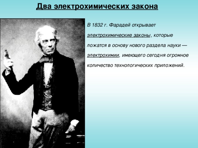 Два электрохимических закона В 1832 г. Фарадей открывает электрохимические законы  , которые ложатся в основу нового раздела науки — электрохимии , имеющего сегодня огромное количество технологических приложений.