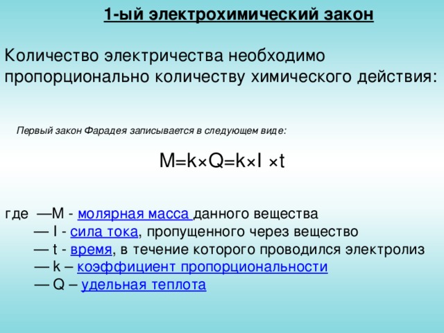 1-ый электрохимический закон Количество электричества необходимо пропорционально количеству химического действия:   M=k×Q=k×I × t Первый закон Фарадея записывается в следующем виде: где  — M - молярная масса данного вещества    — I - сила тока , пропущенного через  вещество      —  t -  время , в течение которого проводился электролиз    —  k – коэффициент пропорциональности  — Q – удельная теплота