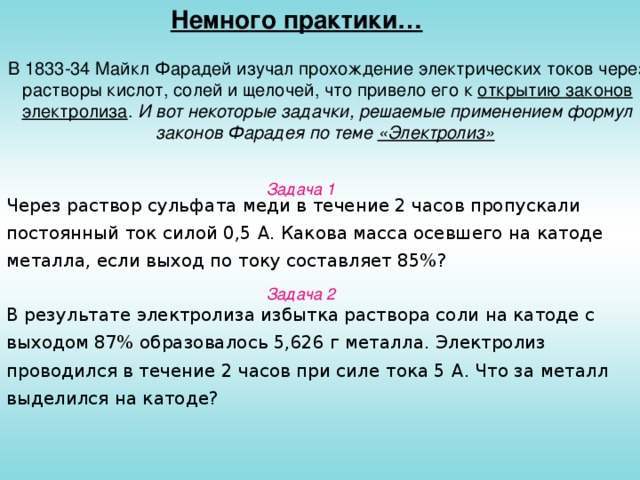 Немного практики… В 1833-34 Майкл Фарадей изучал прохождение электрических токов через растворы кислот, солей и щелочей, что привело его к открытию законов электролиза . И вот некоторые задачки, решаемые применением формул законов Фарадея по теме «Электролиз»  Задача 1 Через раствор сульфата меди в течение 2 часов пропускали постоянный ток силой 0,5 A . Какова масса осевшего на катоде металла, если выход по току составляет 85%? Задача 2 В результате электролиза избытка раствора соли на катоде с выходом 87% образовалось 5,626 г металла. Электролиз проводился в течение 2 часов при силе тока 5 A . Что за металл выделился на катоде?
