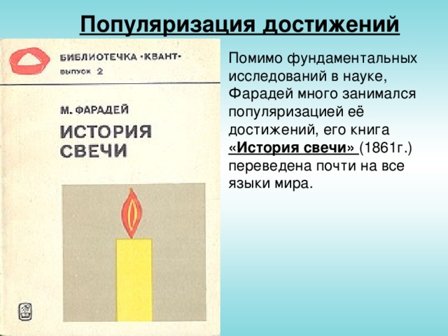 Популяризация достижений Помимо фундаментальных исследований в науке, Фарадей много занимался популяризацией её достижений, его книга «История свечи» (1861г.) переведена почти на все языки мира.