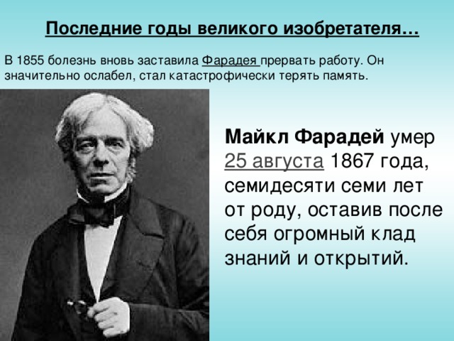 Последние годы великого изобретателя… В 1855 болезнь вновь заставила Фарадея прервать работу. Он значительно ослабел, стал катастрофически терять память. Майкл Фарадей умер 25 августа 1867 года, семидесяти семи лет от роду, оставив после себя огромный клад знаний и открытий.
